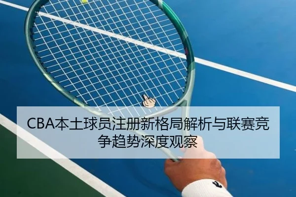 CBA本土球员注册新格局解析与联赛竞争趋势深度观察
